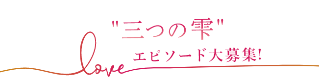 3つの雫LOVEエピソード大募集！