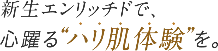 新生エンリッチドで心躍るハリ肌体験を。