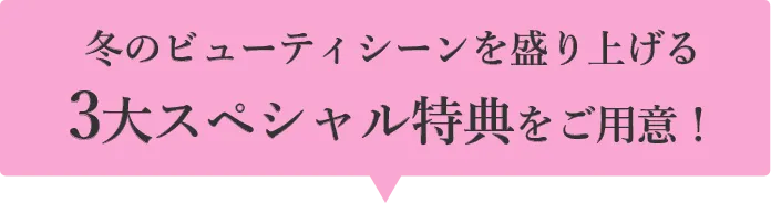 冬のビューティシーンを盛り上げる 3大スペシャル特典をご用意