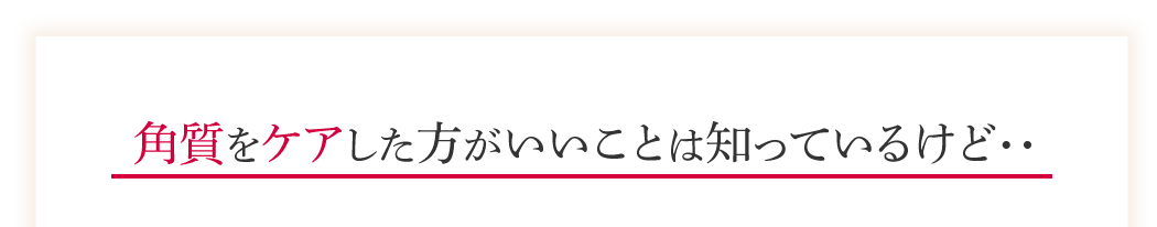 角質をケアした方がいいことは知っているけど・・・