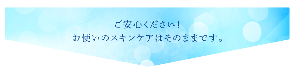 ご安心ください！お使いのスキンケアはそのままです