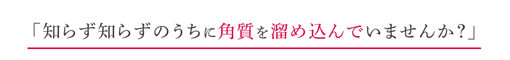 知らず知らずのうちに角質を溜め込んでいませんか？