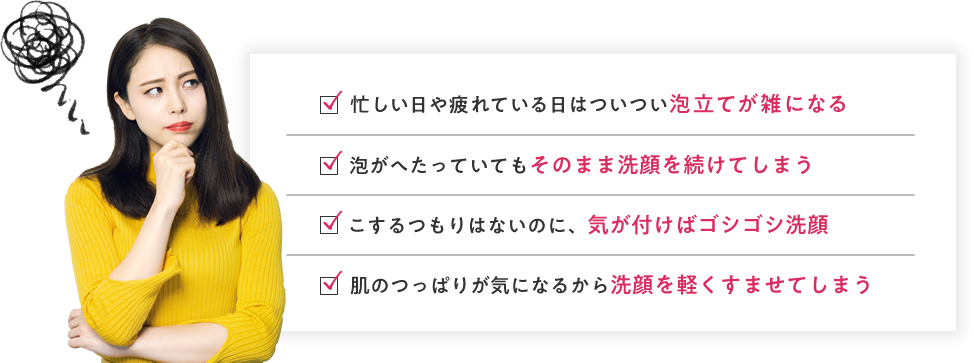 忙しい日や疲れている日はついつい泡立てが雑になる 泡がへたっていてもそのまま洗顔を続けてしまう こするつもりはないのに、気が付けばゴシゴシ洗顔 肌のつっぱりが気になるから洗顔を軽くすませてしまう