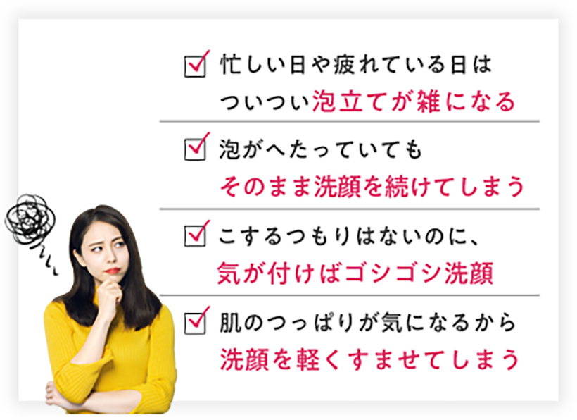 忙しい日や疲れている日はついつい泡立てが雑になる 泡がへたっていてもそのまま洗顔を続けてしまう こするつもりはないのに、気が付けばゴシゴシ洗顔 肌のつっぱりが気になるから洗顔を軽くすませてしまう