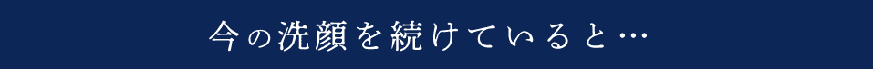 今の洗顔を続けていると…