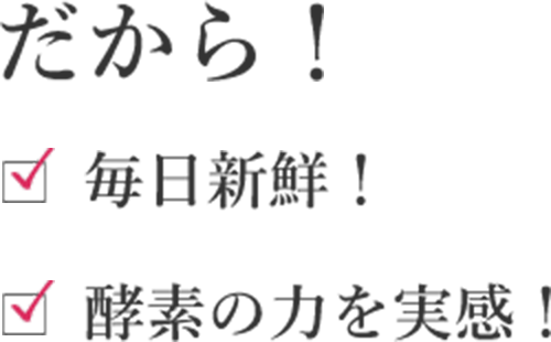 だから！毎日新鮮！酵素の力を実感！