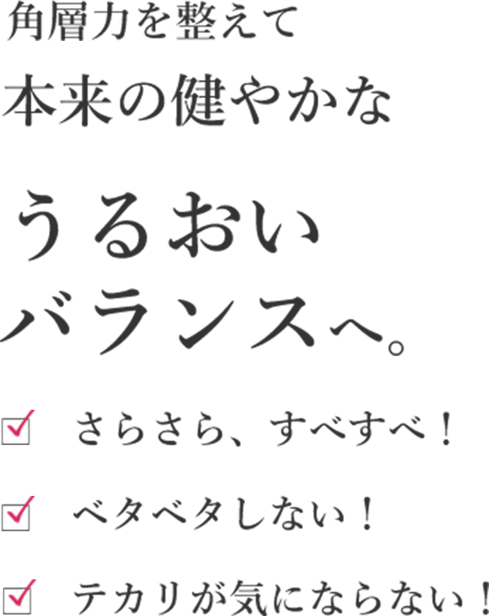 角層力を整えて本来の健やかなうるおいバランスへ。 さらさら、すべすべ！ ベタベタしない！ テカリが気にならない！